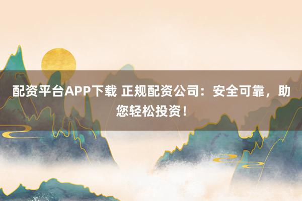 配资平台APP下载 正规配资公司：安全可靠，助您轻松投资！