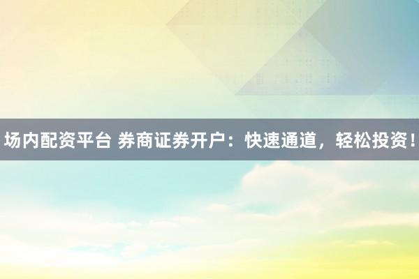 场内配资平台 券商证券开户：快速通道，轻松投资！