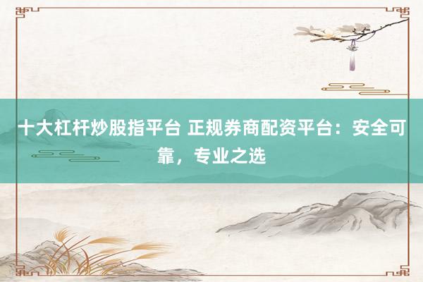 十大杠杆炒股指平台 正规券商配资平台：安全可靠，专业之选