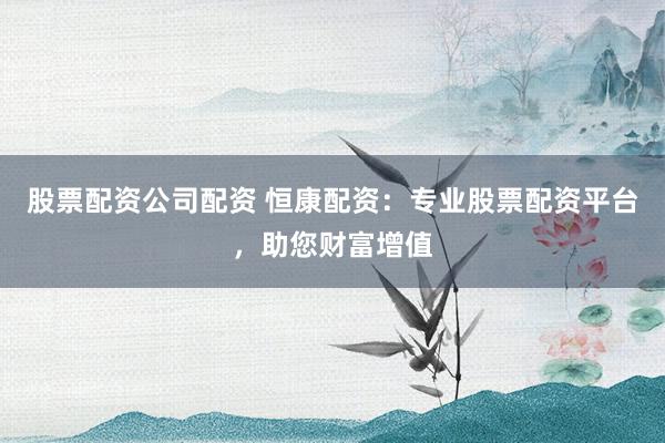 股票配资公司配资 恒康配资：专业股票配资平台，助您财富增值