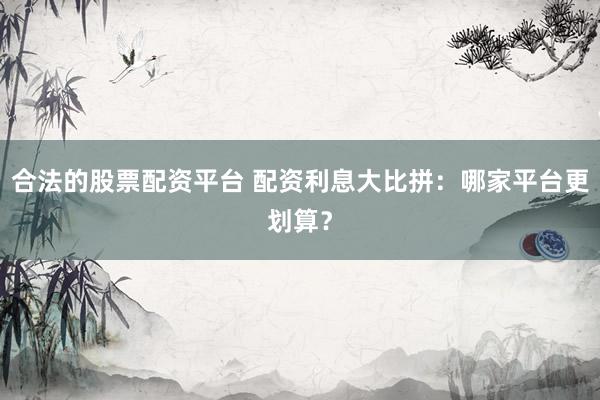 合法的股票配资平台 配资利息大比拼：哪家平台更划算？