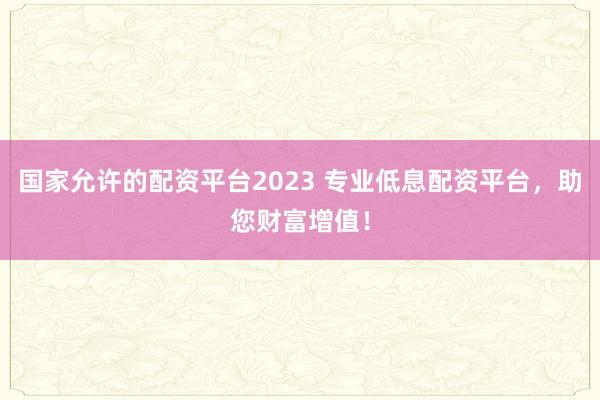 国家允许的配资平台2023 专业低息配资平台，助您财富增值！