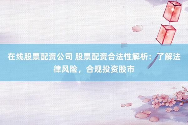 在线股票配资公司 股票配资合法性解析：了解法律风险，合规投资股市