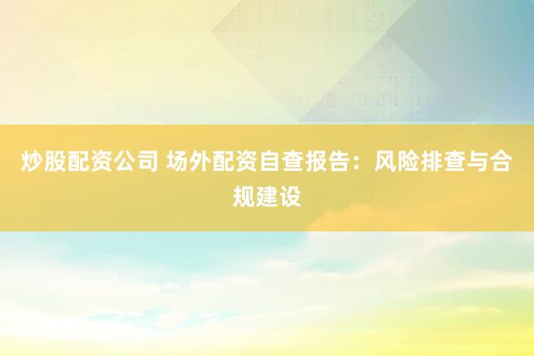 炒股配资公司 场外配资自查报告：风险排查与合规建设