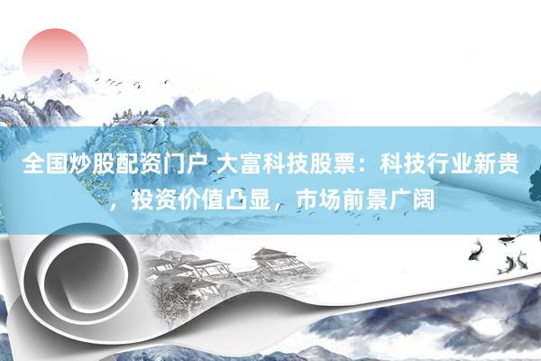 全国炒股配资门户 大富科技股票：科技行业新贵，投资价值凸显，市场前景广阔