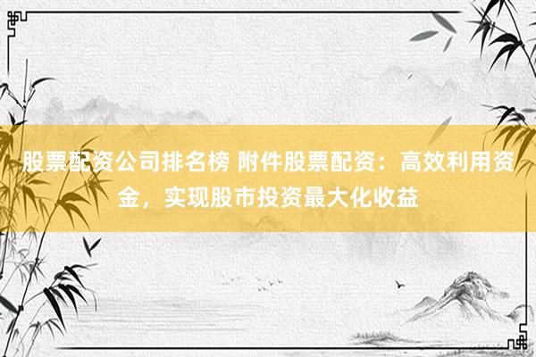 股票配资公司排名榜 附件股票配资：高效利用资金，实现股市投资最大化收益