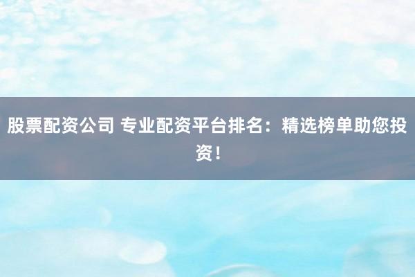 股票配资公司 专业配资平台排名：精选榜单助您投资！