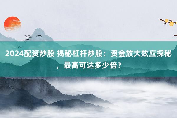 2024配资炒股 揭秘杠杆炒股：资金放大效应探秘，最高可达多少倍？