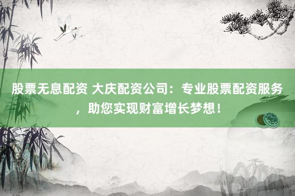 股票无息配资 大庆配资公司：专业股票配资服务，助您实现财富增长梦想！