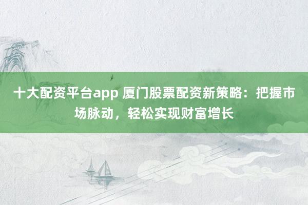 十大配资平台app 厦门股票配资新策略：把握市场脉动，轻松实现财富增长