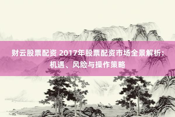 财云股票配资 2017年股票配资市场全景解析：机遇、风险与操作策略