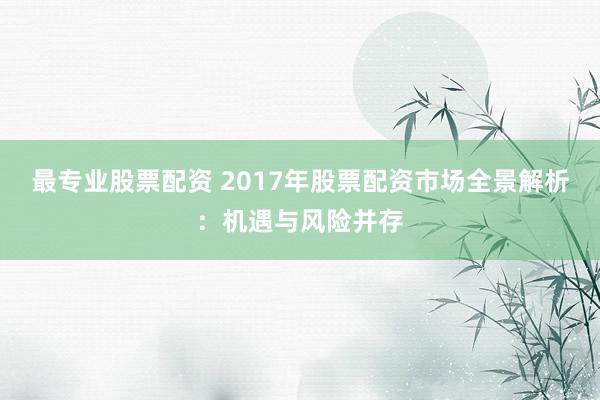 最专业股票配资 2017年股票配资市场全景解析：机遇与风险并存