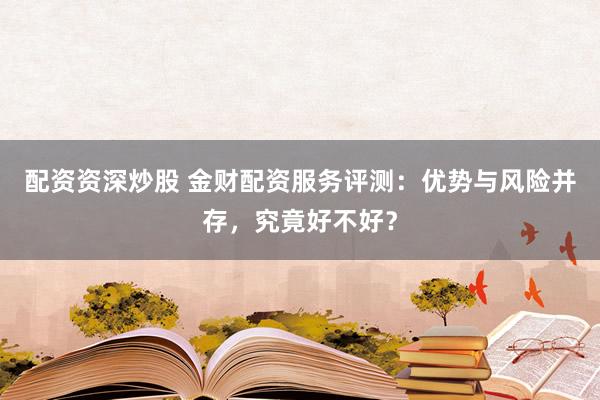配资资深炒股 金财配资服务评测：优势与风险并存，究竟好不好？
