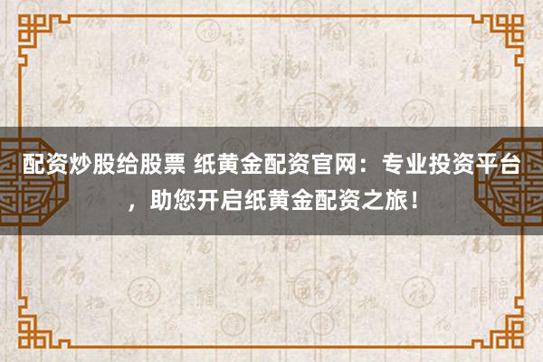 配资炒股给股票 纸黄金配资官网：专业投资平台，助您开启纸黄金配资之旅！