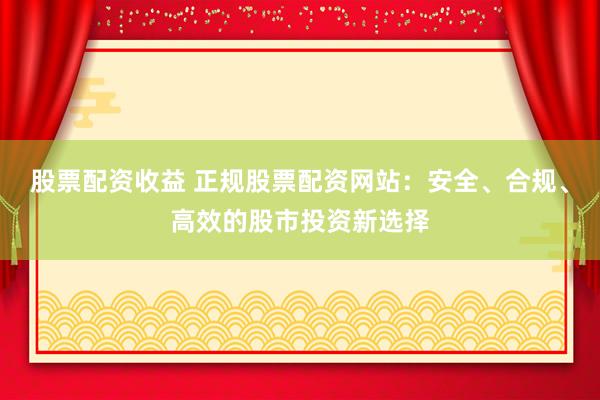 股票配资收益 正规股票配资网站：安全、合规、高效的股市投资新选择
