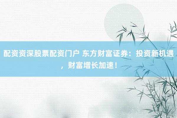 配资资深股票配资门户 东方财富证券：投资新机遇，财富增长加速！