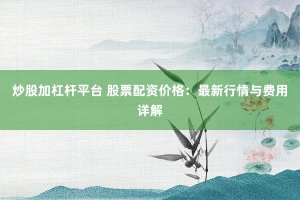 炒股加杠杆平台 股票配资价格：最新行情与费用详解