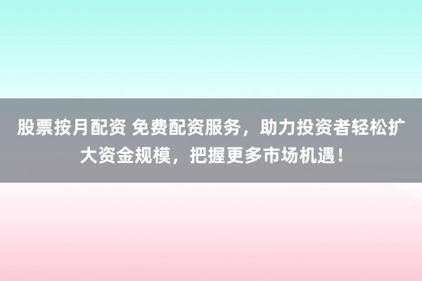 股票按月配资 免费配资服务，助力投资者轻松扩大资金规模，把握更多市场机遇！
