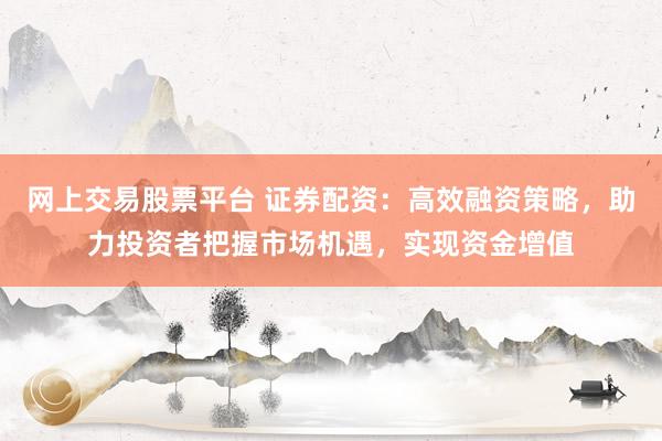 网上交易股票平台 证券配资：高效融资策略，助力投资者把握市场机遇，实现资金增值