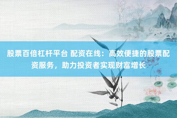 股票百倍杠杆平台 配资在线：高效便捷的股票配资服务，助力投资者实现财富增长