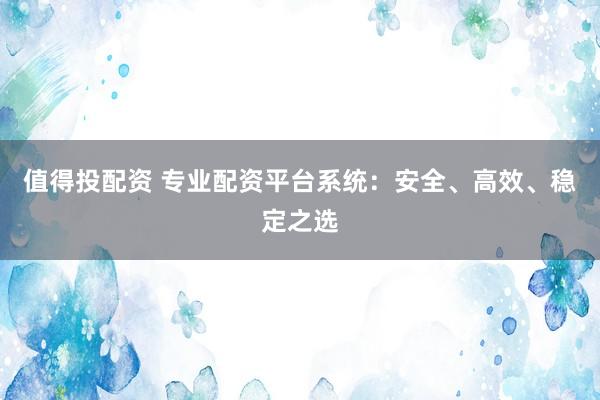 值得投配资 专业配资平台系统：安全、高效、稳定之选
