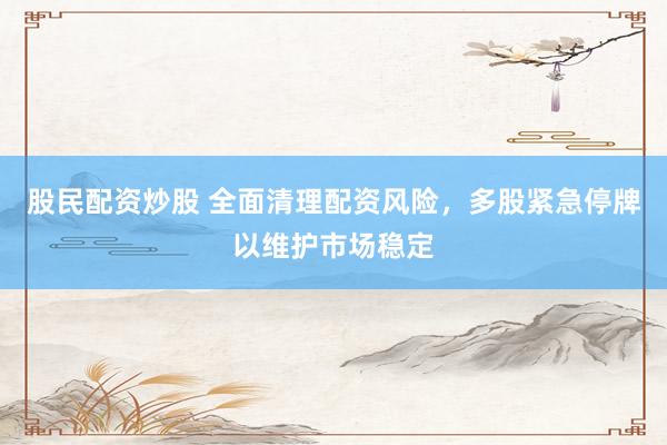 股民配资炒股 全面清理配资风险，多股紧急停牌以维护市场稳定
