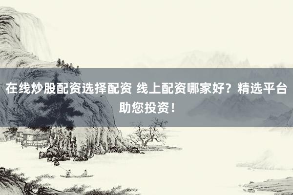 在线炒股配资选择配资 线上配资哪家好？精选平台助您投资！