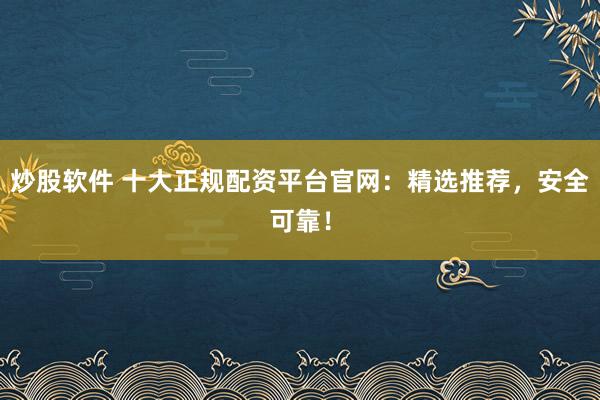 炒股软件 十大正规配资平台官网：精选推荐，安全可靠！