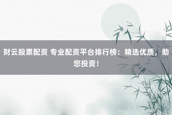 财云股票配资 专业配资平台排行榜：精选优质，助您投资！
