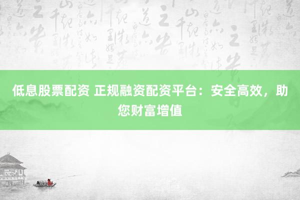 低息股票配资 正规融资配资平台：安全高效，助您财富增值