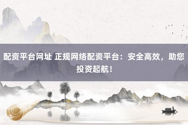 配资平台网址 正规网络配资平台：安全高效，助您投资起航！