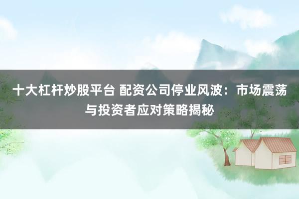 十大杠杆炒股平台 配资公司停业风波：市场震荡与投资者应对策略揭秘