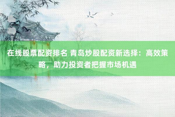 在线股票配资排名 青岛炒股配资新选择：高效策略，助力投资者把握市场机遇