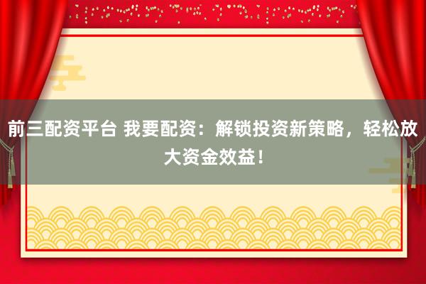 前三配资平台 我要配资：解锁投资新策略，轻松放大资金效益！