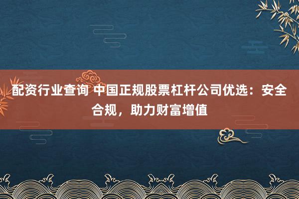 配资行业查询 中国正规股票杠杆公司优选：安全合规，助力财富增值