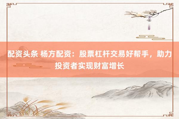 配资头条 杨方配资：股票杠杆交易好帮手，助力投资者实现财富增长