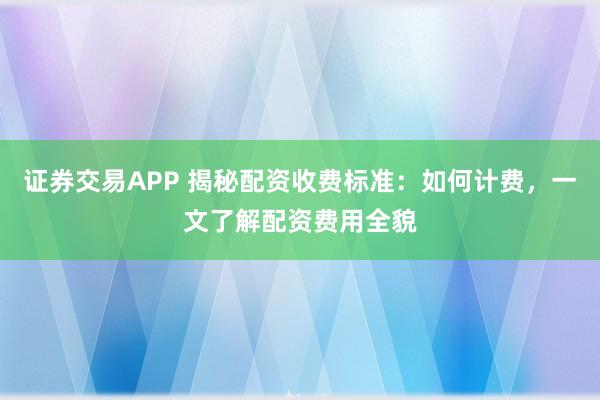 证券交易APP 揭秘配资收费标准：如何计费，一文了解配资费用全貌