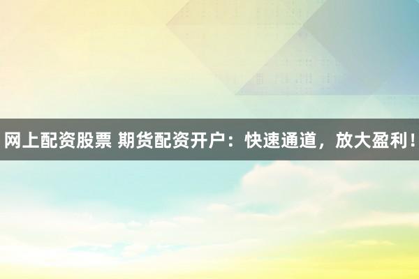网上配资股票 期货配资开户：快速通道，放大盈利！