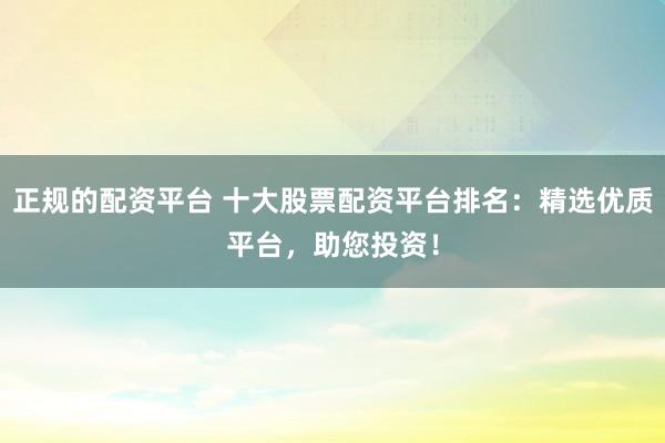 正规的配资平台 十大股票配资平台排名：精选优质平台，助您投资！