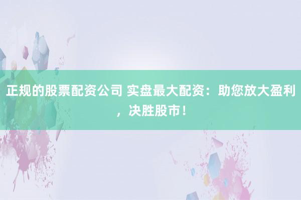 正规的股票配资公司 实盘最大配资：助您放大盈利，决胜股市！
