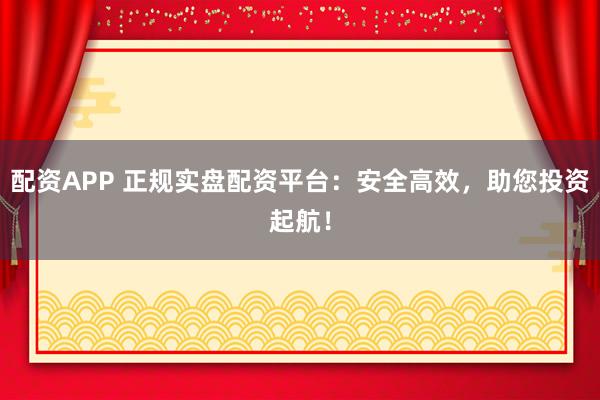配资APP 正规实盘配资平台：安全高效，助您投资起航！