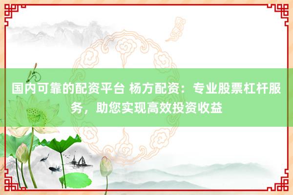国内可靠的配资平台 杨方配资：专业股票杠杆服务，助您实现高效投资收益