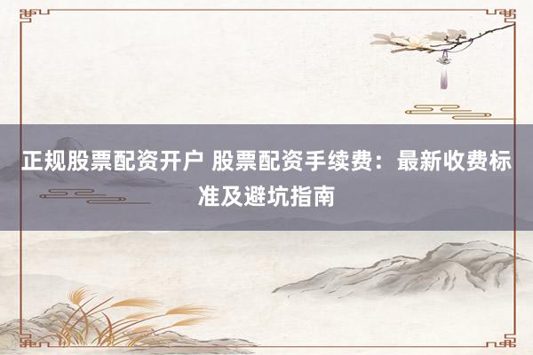 正规股票配资开户 股票配资手续费：最新收费标准及避坑指南