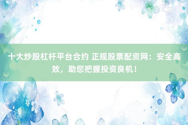 十大炒股杠杆平台合约 正规股票配资网：安全高效，助您把握投资良机！