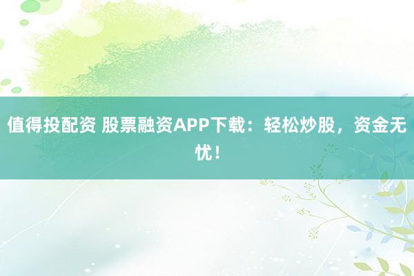 值得投配资 股票融资APP下载：轻松炒股，资金无忧！