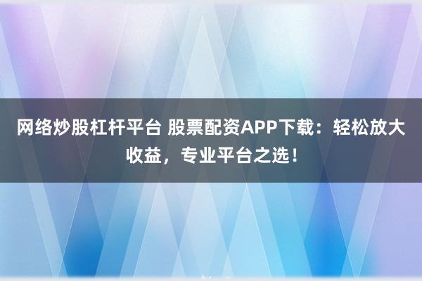 网络炒股杠杆平台 股票配资APP下载：轻松放大收益，专业平台之选！