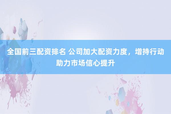 全国前三配资排名 公司加大配资力度，增持行动助力市场信心提升