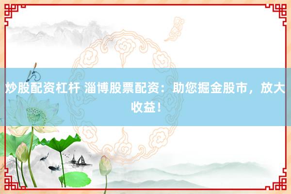 炒股配资杠杆 淄博股票配资：助您掘金股市，放大收益！