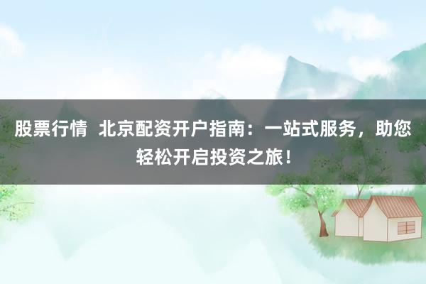 股票行情  北京配资开户指南：一站式服务，助您轻松开启投资之旅！
