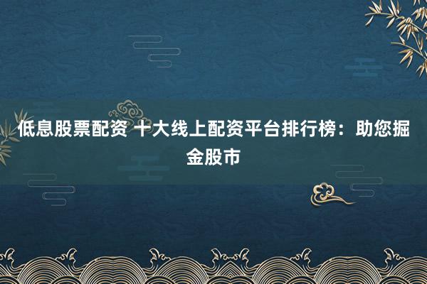 低息股票配资 十大线上配资平台排行榜：助您掘金股市